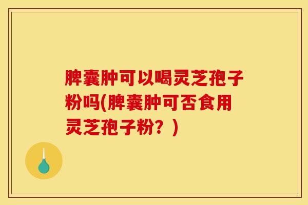 脾囊肿可以喝灵芝孢子粉吗(脾囊肿可否食用灵芝孢子粉？)