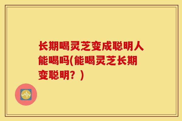 长期喝灵芝变成聪明人能喝吗(能喝灵芝长期变聪明？)