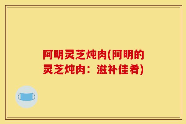 阿明灵芝炖肉(阿明的灵芝炖肉：滋补佳肴)