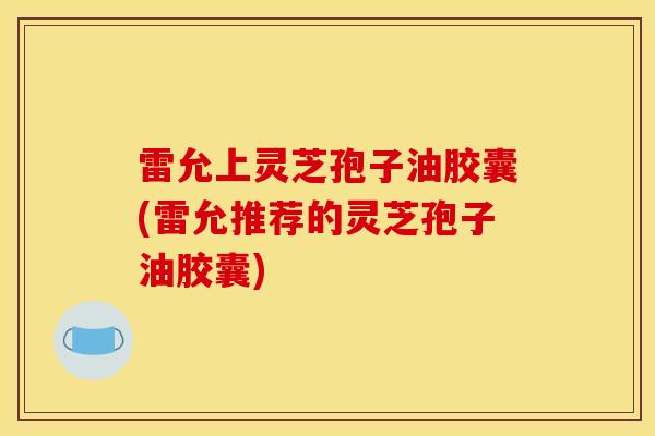 雷允上灵芝孢子油胶囊(雷允推荐的灵芝孢子油胶囊)