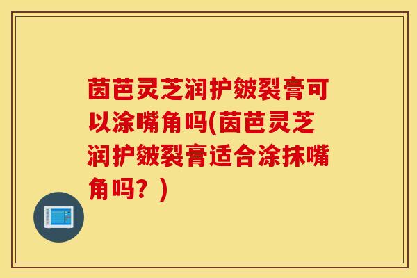 茵芭灵芝润护皴裂膏可以涂嘴角吗(茵芭灵芝润护皴裂膏适合涂抹嘴角吗？)