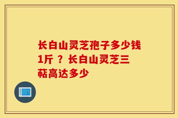 长白山灵芝孢子多少钱1斤 ？长白山灵芝三萜高达多少