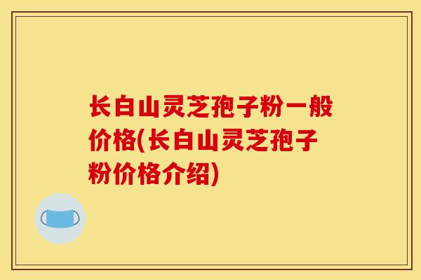长白山灵芝孢子粉一般价格(长白山灵芝孢子粉价格介绍)