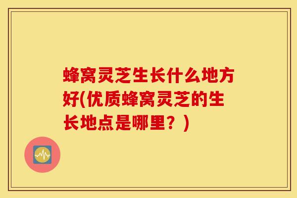 蜂窝灵芝生长什么地方好(优质蜂窝灵芝的生长地点是哪里？)