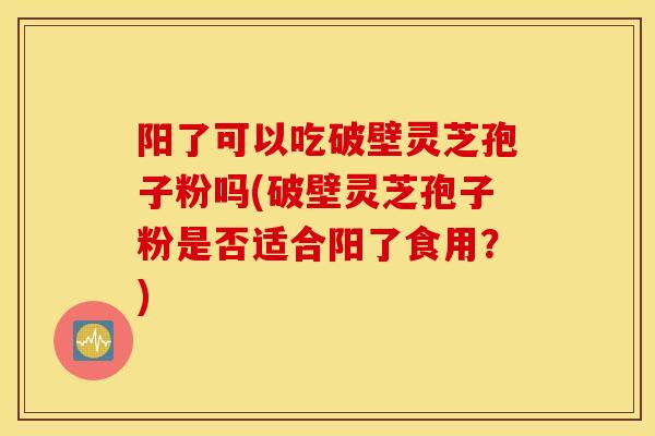 阳了可以吃破壁灵芝孢子粉吗(破壁灵芝孢子粉是否适合阳了食用？)