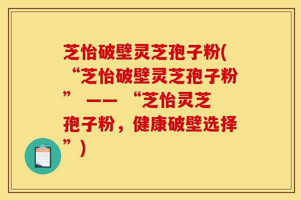 芝怡破壁灵芝孢子粉(“芝怡破壁灵芝孢子粉” —— “芝怡灵芝孢子粉，健康破壁选择”)