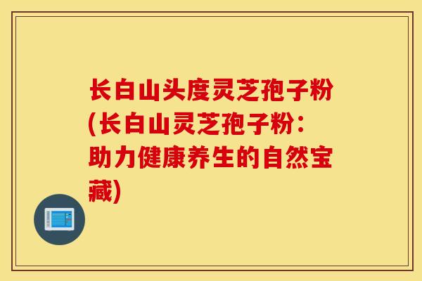 长白山头度灵芝孢子粉(长白山灵芝孢子粉：助力健康养生的自然宝藏)