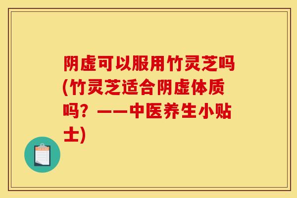 阴虚可以服用竹灵芝吗(竹灵芝适合阴虚体质吗？——中医养生小贴士)