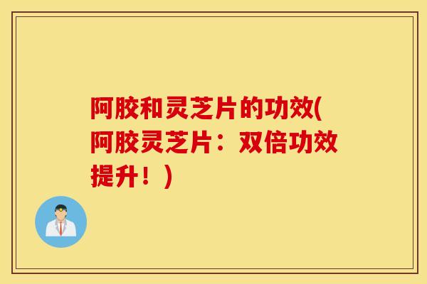 阿胶和灵芝片的功效(阿胶灵芝片：双倍功效提升！)