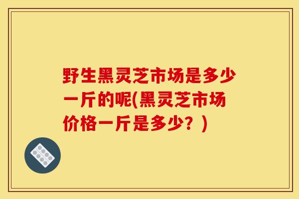 野生黑灵芝市场是多少一斤的呢(黑灵芝市场价格一斤是多少？)