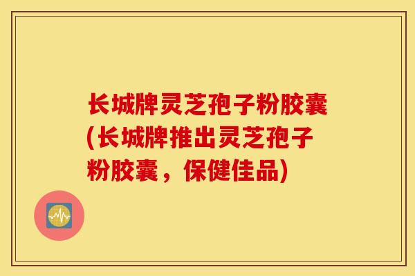 长城牌灵芝孢子粉胶囊(长城牌推出灵芝孢子粉胶囊，保健佳品)