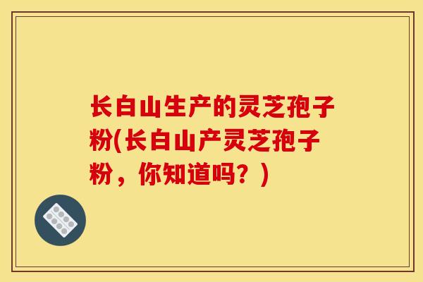 长白山生产的灵芝孢子粉(长白山产灵芝孢子粉，你知道吗？)