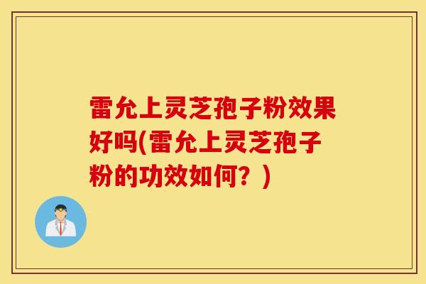 雷允上灵芝孢子粉效果好吗(雷允上灵芝孢子粉的功效如何？)