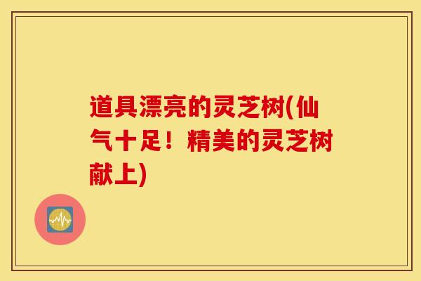 道具漂亮的灵芝树(仙气十足！精美的灵芝树献上)