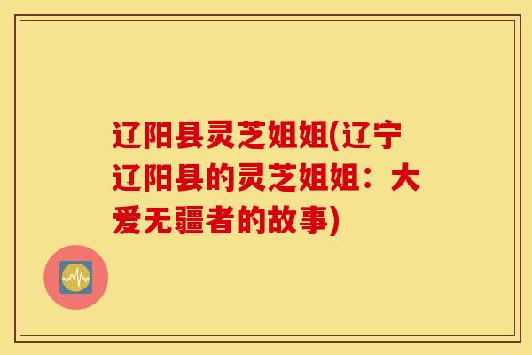 辽阳县灵芝姐姐(辽宁辽阳县的灵芝姐姐：大爱无疆者的故事)