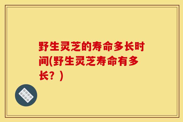 野生灵芝的寿命多长时间(野生灵芝寿命有多长？)