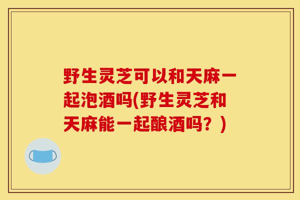 野生灵芝可以和天麻一起泡酒吗(野生灵芝和天麻能一起酿酒吗？)