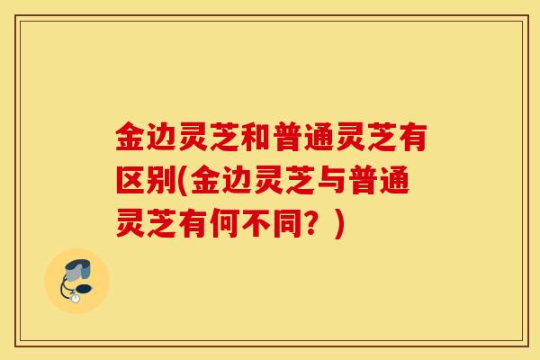 金边灵芝和普通灵芝有区别(金边灵芝与普通灵芝有何不同？)