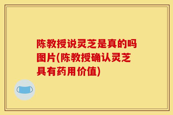 陈教授说灵芝是真的吗图片(陈教授确认灵芝具有药用价值)