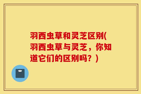 羽西虫草和灵芝区别(羽西虫草与灵芝，你知道它们的区别吗？)