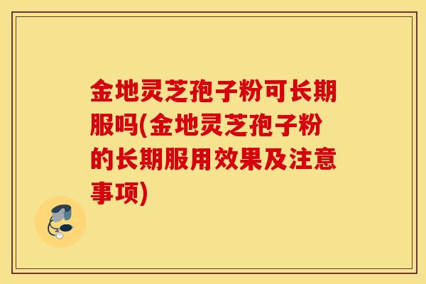 金地灵芝孢子粉可长期服吗(金地灵芝孢子粉的长期服用效果及注意事项)