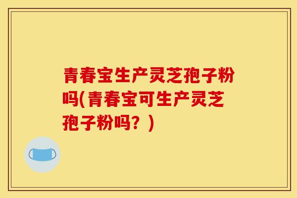 青春宝生产灵芝孢子粉吗(青春宝可生产灵芝孢子粉吗？)