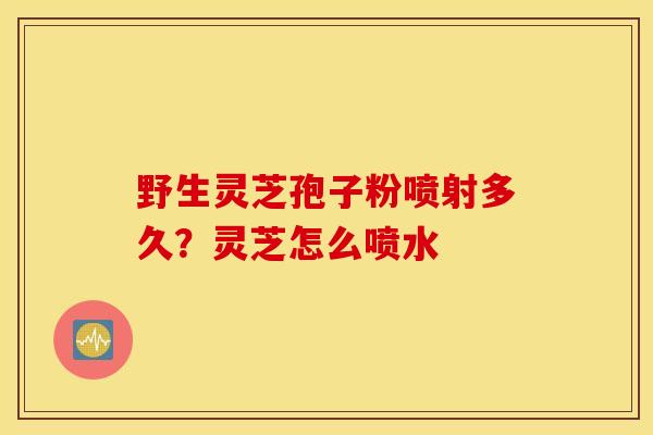 野生灵芝孢子粉喷射多久？灵芝怎么喷水