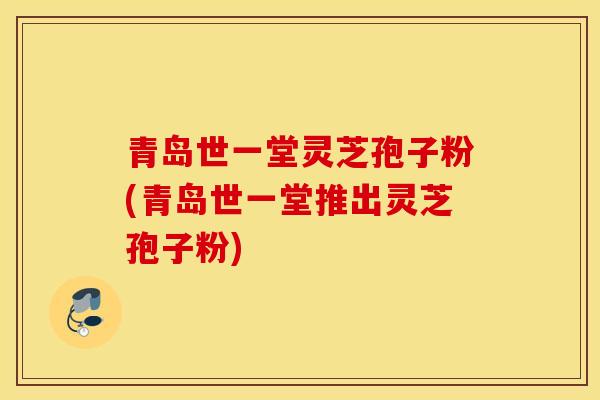 青岛世一堂灵芝孢子粉(青岛世一堂推出灵芝孢子粉)