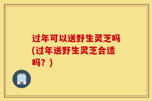 过年可以送野生灵芝吗(过年送野生灵芝合适吗？)
