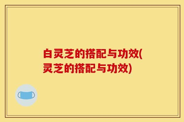 白灵芝的搭配与功效(灵芝的搭配与功效)