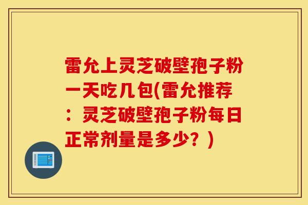 雷允上灵芝破壁孢子粉一天吃几包(雷允推荐：灵芝破壁孢子粉每日正常剂量是多少？)