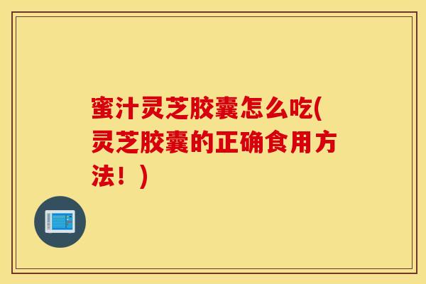 蜜汁灵芝胶囊怎么吃(灵芝胶囊的正确食用方法！)