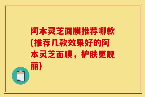 阿本灵芝面膜推荐哪款(推荐几款效果好的阿本灵芝面膜，护肤更靓丽)