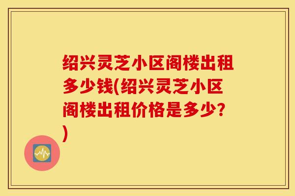 绍兴灵芝小区阁楼出租多少钱(绍兴灵芝小区阁楼出租价格是多少？)