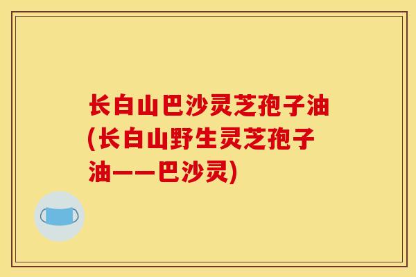 长白山巴沙灵芝孢子油(长白山野生灵芝孢子油——巴沙灵)