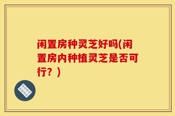闲置房种灵芝好吗(闲置房内种植灵芝是否可行？)