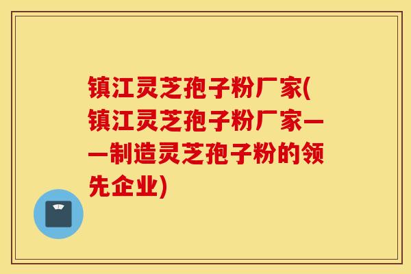 镇江灵芝孢子粉厂家(镇江灵芝孢子粉厂家——制造灵芝孢子粉的领先企业)