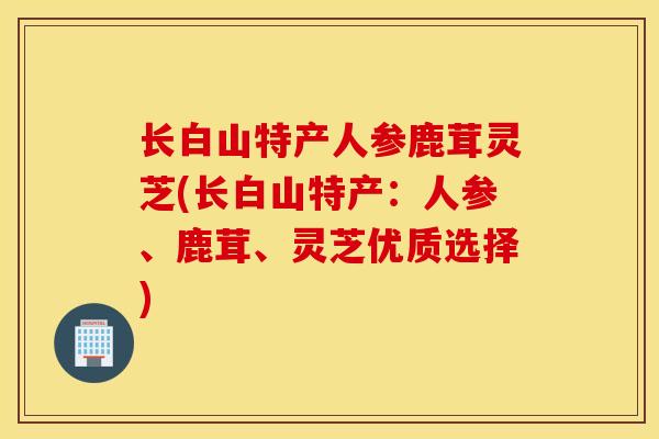 长白山特产人参鹿茸灵芝(长白山特产：人参、鹿茸、灵芝优质选择)
