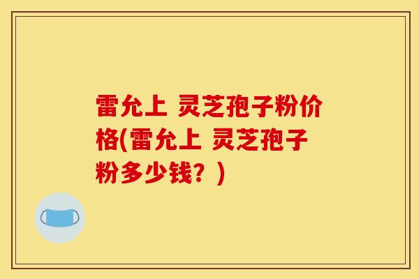雷允上 灵芝孢子粉价格(雷允上 灵芝孢子粉多少钱？)