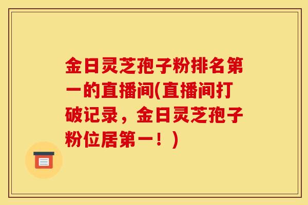 金日灵芝孢子粉排名第一的直播间(直播间打破记录，金日灵芝孢子粉位居第一！)