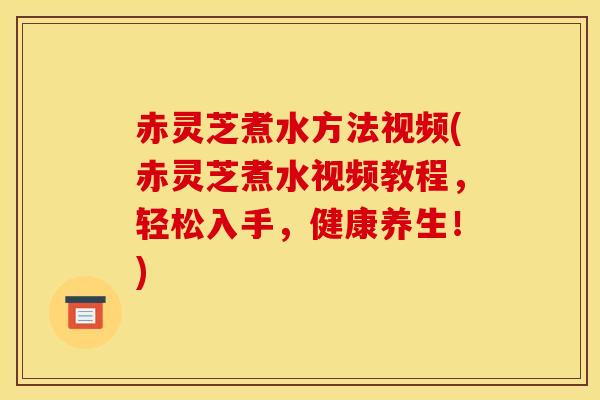 赤灵芝煮水方法视频(赤灵芝煮水视频教程，轻松入手，健康养生！)