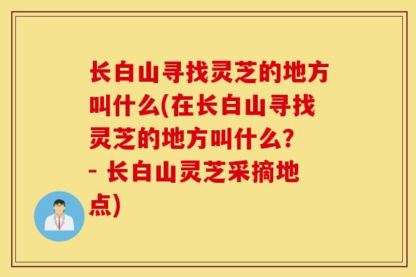 长白山寻找灵芝的地方叫什么(在长白山寻找灵芝的地方叫什么？ - 长白山灵芝采摘地点)