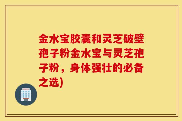 金水宝胶囊和灵芝破壁孢子粉金水宝与灵芝孢子粉，身体强壮的必备之选)
