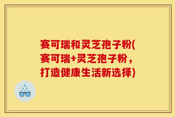 赛可瑞和灵芝孢子粉(赛可瑞+灵芝孢子粉，打造健康生活新选择)