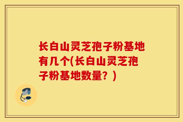 长白山灵芝孢子粉基地有几个(长白山灵芝孢子粉基地数量？)
