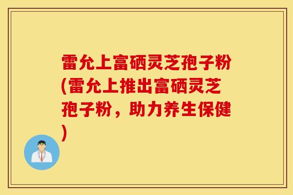 雷允上富硒灵芝孢子粉(雷允上推出富硒灵芝孢子粉，助力养生保健)