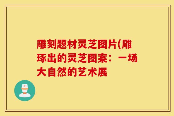 雕刻题材灵芝图片(雕琢出的灵芝图案：一场大自然的艺术展