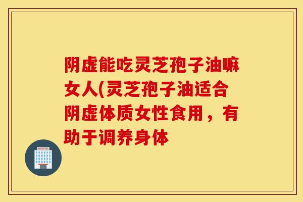 阴虚能吃灵芝孢子油嘛女人(灵芝孢子油适合阴虚体质女性食用，有助于调养身体
