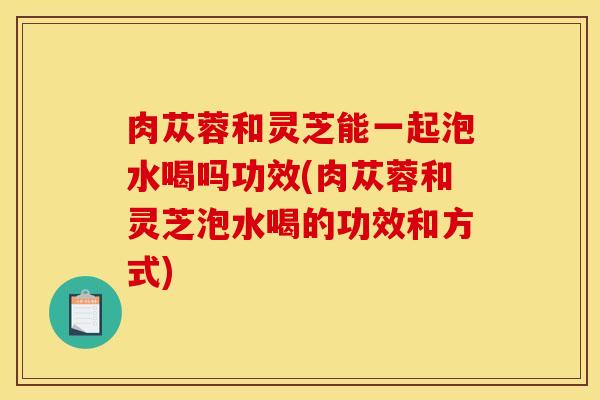 肉苁蓉和灵芝能一起泡水喝吗功效(肉苁蓉和灵芝泡水喝的功效和方式)