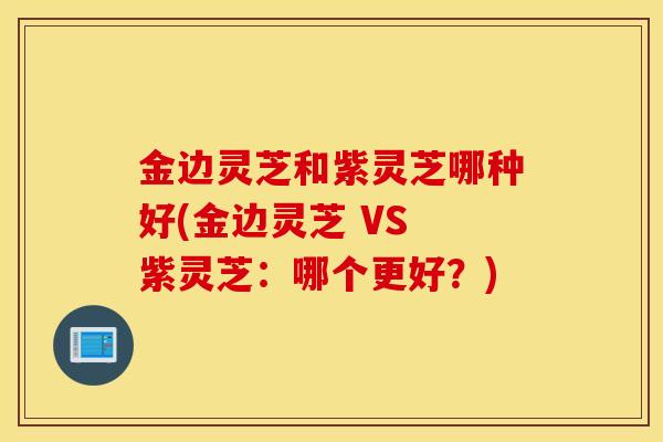 金边灵芝和紫灵芝哪种好(金边灵芝 VS 紫灵芝：哪个更好？)